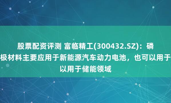 股票配资评测 富临精工(300432.SZ)：磷酸铁锂正极材料主要应用于新能源汽车动力电池，也可以用于储能领域