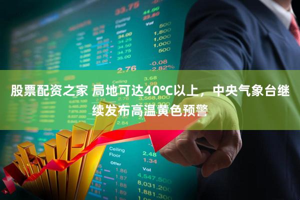 股票配资之家 局地可达40℃以上，中央气象台继续发布高温黄色预警