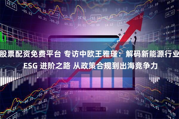 股票配资免费平台 专访中欧王雅瑾：解码新能源行业 ESG 进阶之路 从政策合规到出海竞争力