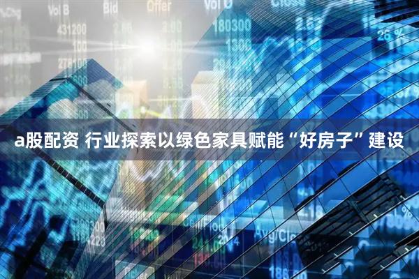 a股配资 行业探索以绿色家具赋能“好房子”建设