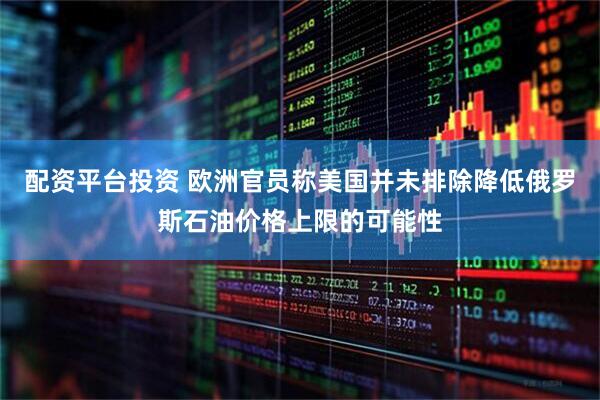 配资平台投资 欧洲官员称美国并未排除降低俄罗斯石油价格上限的可能性