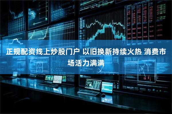 正规配资线上炒股门户 以旧换新持续火热 消费市场活力满满