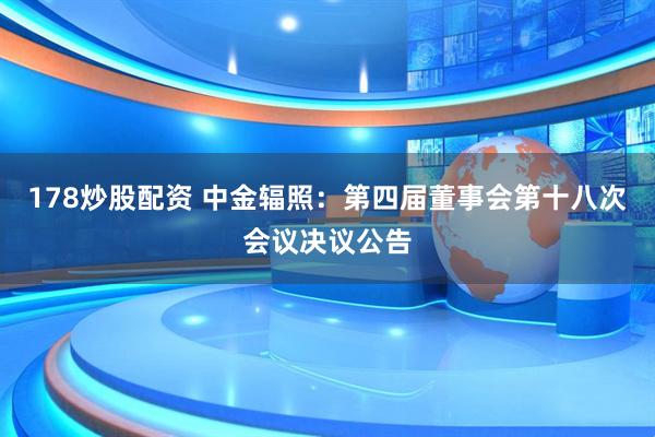 178炒股配资 中金辐照：第四届董事会第十八次会议决议公告