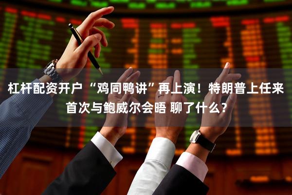 杠杆配资开户 “鸡同鸭讲”再上演！特朗普上任来首次与鲍威尔会晤 聊了什么？