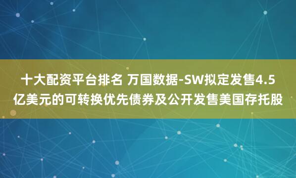 十大配资平台排名 万国数据-SW拟定发售4.5亿美元的可转换优先债券及公开发售美国存托股