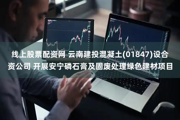 线上股票配资网 云南建投混凝土(01847)设合资公司 开展安宁磷石膏及固废处理绿色建材项目