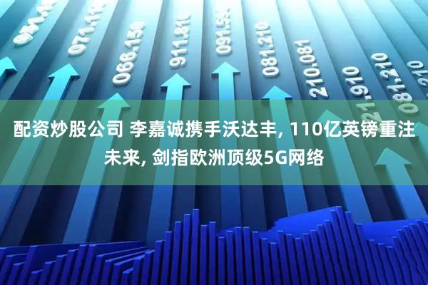 配资炒股公司 李嘉诚携手沃达丰, 110亿英镑重注未来, 剑指欧洲顶级5G网络