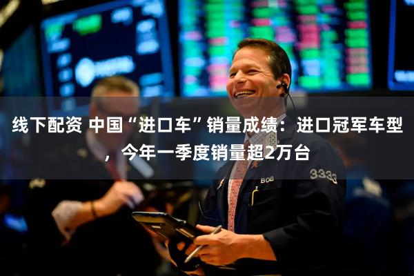 线下配资 中国“进口车”销量成绩：进口冠军车型，今年一季度销量超2万台