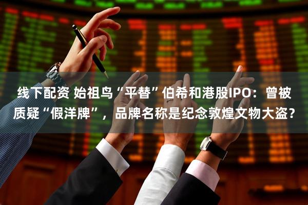 线下配资 始祖鸟“平替”伯希和港股IPO：曾被质疑“假洋牌”，品牌名称是纪念敦煌文物大盗？