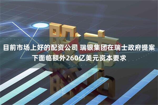 目前市场上好的配资公司 瑞银集团在瑞士政府提案下面临额外260亿美元资本要求