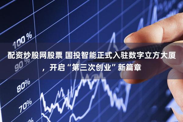 配资炒股网股票 国投智能正式入驻数字立方大厦，开启“第三次创业”新篇章