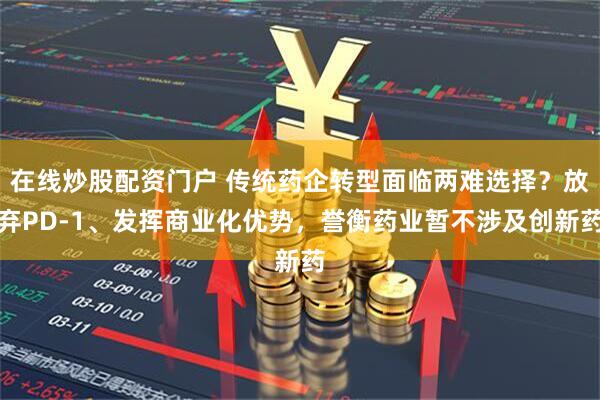 在线炒股配资门户 传统药企转型面临两难选择？放弃PD-1、发挥商业化优势，誉衡药业暂不涉及创新药