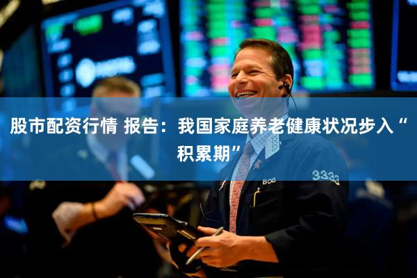 股市配资行情 报告：我国家庭养老健康状况步入“积累期”