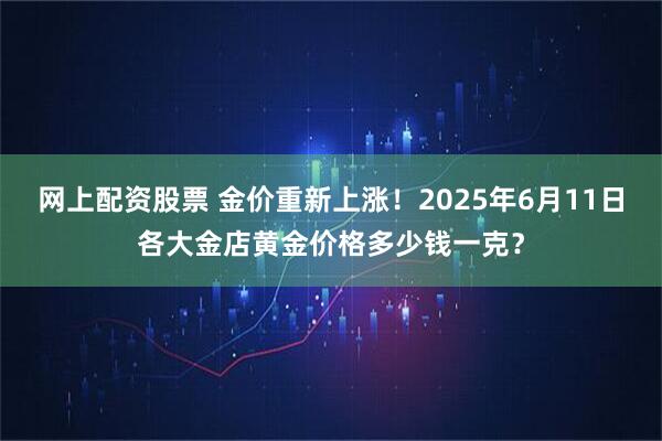 网上配资股票 金价重新上涨！2025年6月11日各大金店黄金价格多少钱一克？