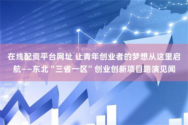 在线配资平台网址 让青年创业者的梦想从这里启航——东北“三省一区”创业创新项目路演见闻