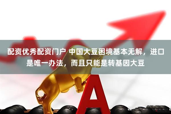 配资优秀配资门户 中国大豆困境基本无解，进口是唯一办法，而且只能是转基因大豆
