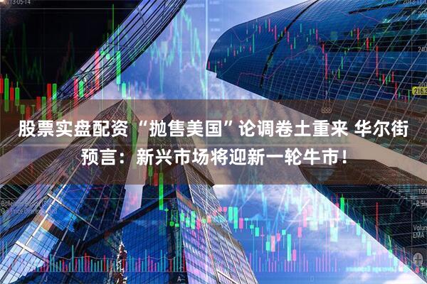 股票实盘配资 “抛售美国”论调卷土重来 华尔街预言：新兴市场将迎新一轮牛市！