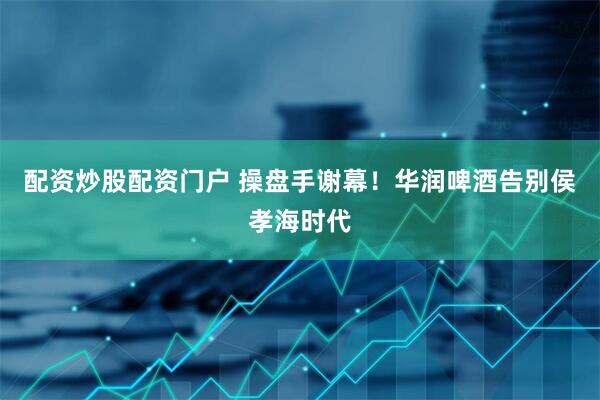 配资炒股配资门户 操盘手谢幕！华润啤酒告别侯孝海时代