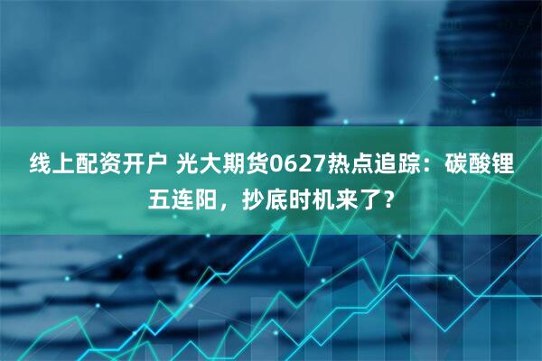线上配资开户 光大期货0627热点追踪：碳酸锂五连阳，抄底时机来了？