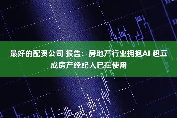 最好的配资公司 报告：房地产行业拥抱AI 超五成房产经纪人已在使用