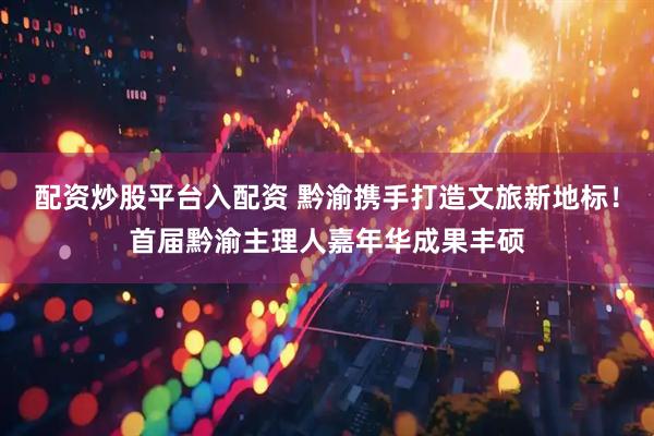 配资炒股平台入配资 黔渝携手打造文旅新地标！首届黔渝主理人嘉年华成果丰硕