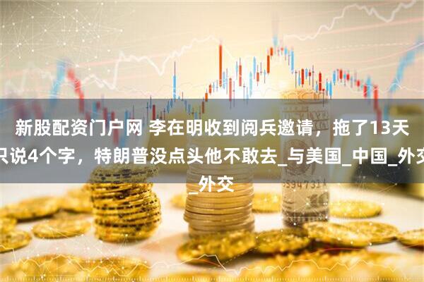 新股配资门户网 李在明收到阅兵邀请，拖了13天只说4个字，特朗普没点头他不敢去_与美国_中国_外交