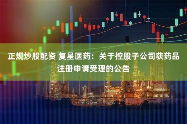 正规炒股配资 复星医药：关于控股子公司获药品注册申请受理的公告