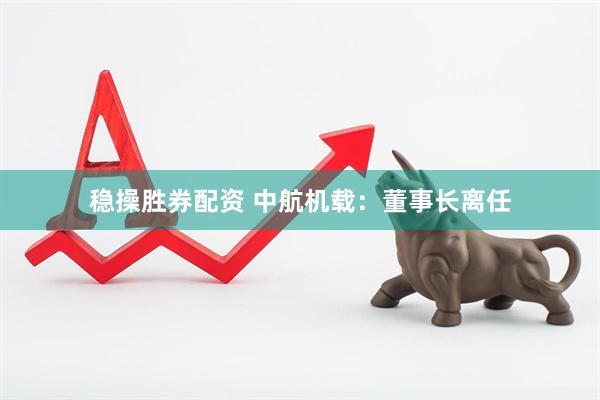 稳操胜券配资 中航机载：董事长离任
